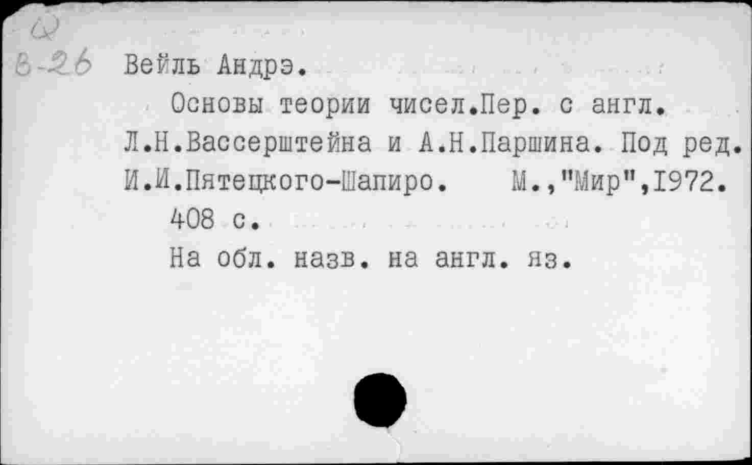 ﻿с Ь Вейль Андрэ.
Основы теории чисел.Пер. с англ.
Л.Н.Вассерштейна и А.Н.Паршина. Под ред.
И.И.Пятецкого-Шапиро. М.,"Мир”,1972.
408 с.
На обл. назв. на англ. яз.